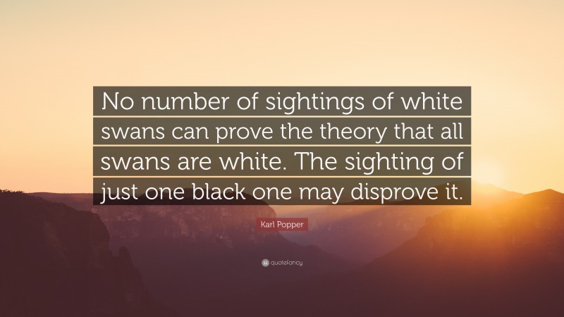 Karl Popper Quote: “No number of sightings of white swans can prove the theory that all swans are white. The sighting of just one black one may disprove it.”