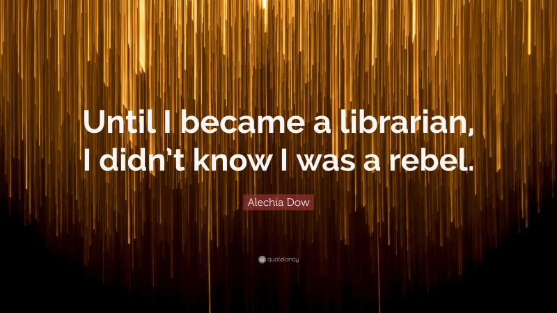 Alechia Dow Quote: “Until I became a librarian, I didn’t know I was a rebel.”