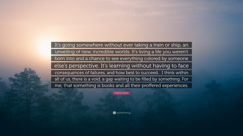 Madeline Martin Quote: “It’s going somewhere without ever taking a train or ship, an unveiling of new, incredible worlds. It’s living a life you weren’t born into and a chance to see everything colored by someone else’s perspective. It’s learning without having to face consequences of failures, and how best to succeed... I think within all of us, there is a void, a gap waiting to be filled by something. For me, that something is books and all their proffered experiences.”