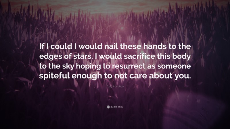 Rudy Francisco Quote: “If I could I would nail these hands to the edges of stars. I would sacrifice this body to the sky hoping to resurrect as someone spiteful enough to not care about you.”