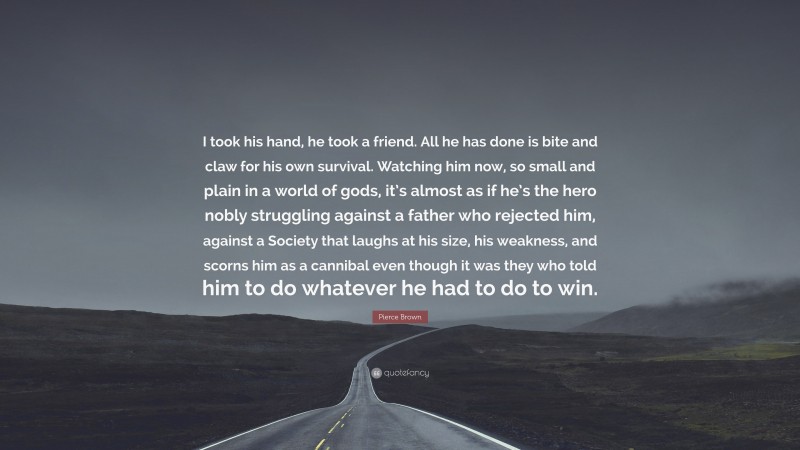 Pierce Brown Quote: “I took his hand, he took a friend. All he has done is bite and claw for his own survival. Watching him now, so small and plain in a world of gods, it’s almost as if he’s the hero nobly struggling against a father who rejected him, against a Society that laughs at his size, his weakness, and scorns him as a cannibal even though it was they who told him to do whatever he had to do to win.”