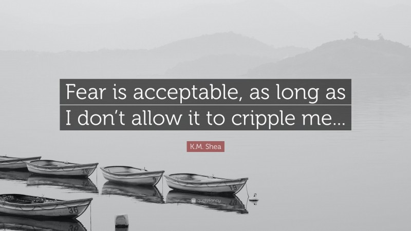 K.M. Shea Quote: “Fear is acceptable, as long as I don’t allow it to cripple me...”