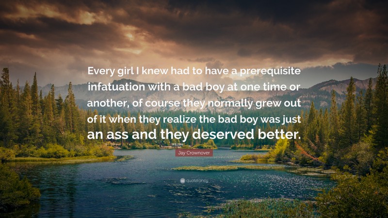 Jay Crownover Quote: “Every girl I knew had to have a prerequisite infatuation with a bad boy at one time or another, of course they normally grew out of it when they realize the bad boy was just an ass and they deserved better.”