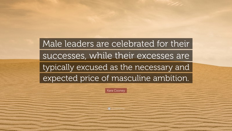 Kara Cooney Quote: “Male leaders are celebrated for their successes, while their excesses are typically excused as the necessary and expected price of masculine ambition.”
