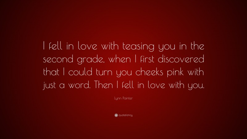 Lynn Painter Quote: “I fell in love with teasing you in the second grade, when I first discovered that I could turn you cheeks pink with just a word. Then I fell in love with you.”