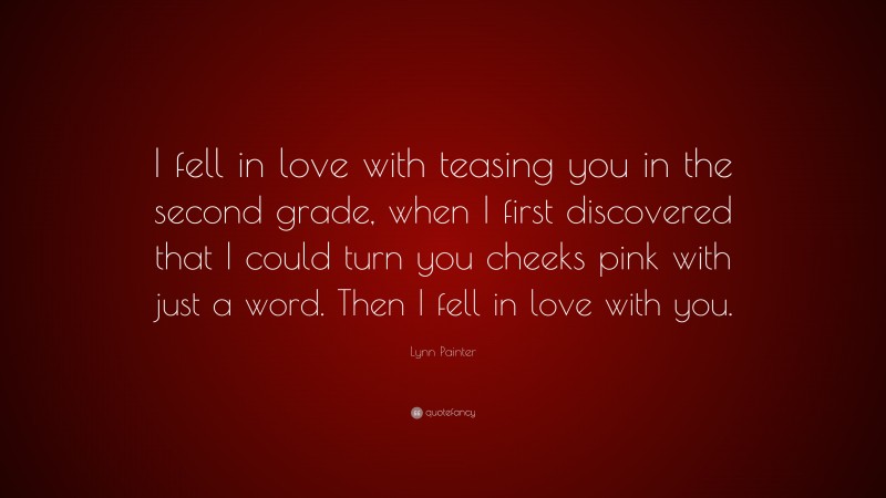 Lynn Painter Quote: “I fell in love with teasing you in the second grade, when I first discovered that I could turn you cheeks pink with just a word. Then I fell in love with you.”