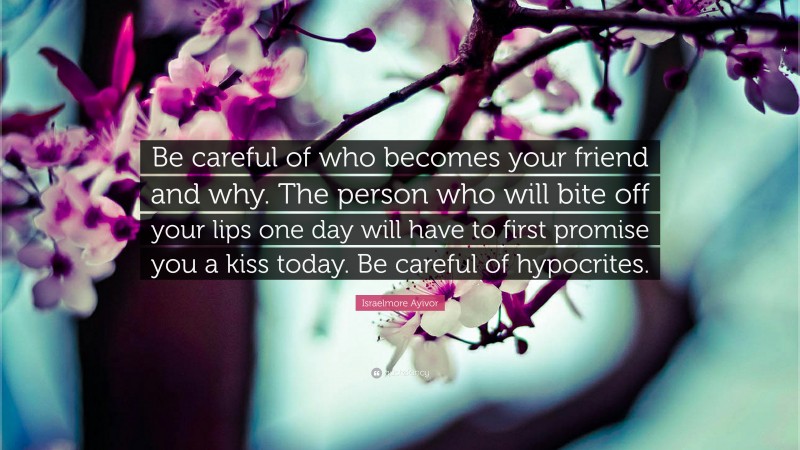 Israelmore Ayivor Quote: “Be careful of who becomes your friend and why. The person who will bite off your lips one day will have to first promise you a kiss today. Be careful of hypocrites.”