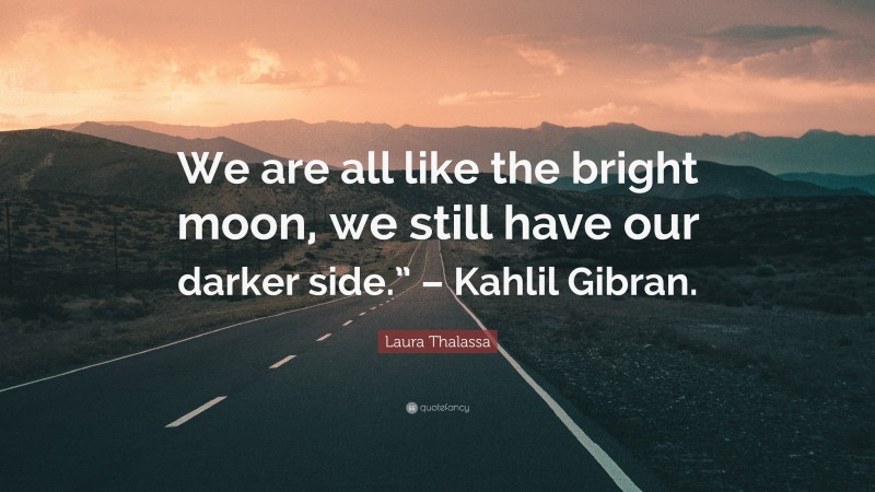 Laura Thalassa Quote: “We are all like the bright moon, we still have our darker side.” – Kahlil Gibran.”