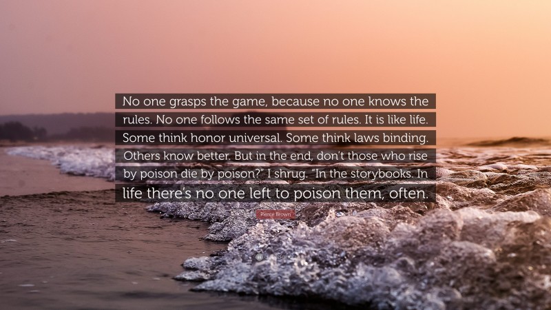 Pierce Brown Quote: “No one grasps the game, because no one knows the rules. No one follows the same set of rules. It is like life. Some think honor universal. Some think laws binding. Others know better. But in the end, don’t those who rise by poison die by poison?” I shrug. “In the storybooks. In life there’s no one left to poison them, often.”
