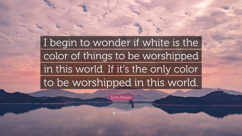 Echo Brown Quote: “I begin to wonder if white is the color of things to be worshipped in this world. If it’s the only color to be worshipped in this world.”