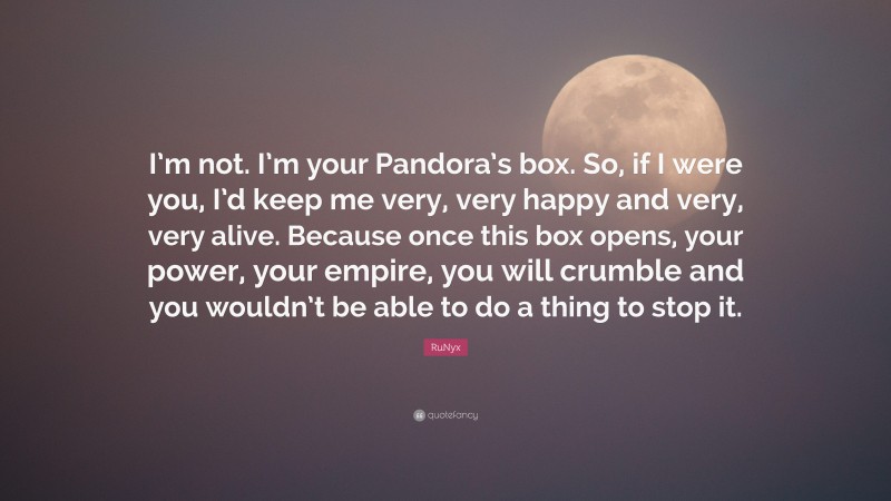 RuNyx Quote: “I’m not. I’m your Pandora’s box. So, if I were you, I’d keep me very, very happy and very, very alive. Because once this box opens, your power, your empire, you will crumble and you wouldn’t be able to do a thing to stop it.”