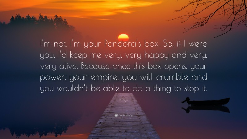 RuNyx Quote: “I’m not. I’m your Pandora’s box. So, if I were you, I’d keep me very, very happy and very, very alive. Because once this box opens, your power, your empire, you will crumble and you wouldn’t be able to do a thing to stop it.”