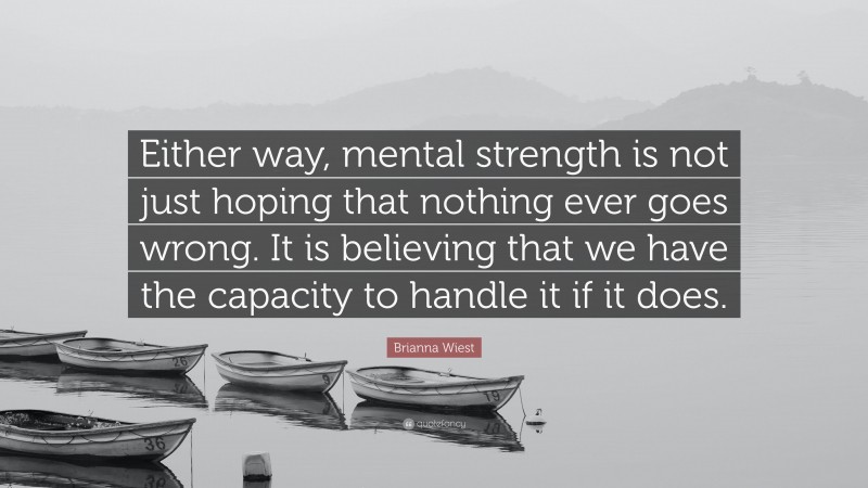 Brianna Wiest Quote: “Either way, mental strength is not just hoping that nothing ever goes wrong. It is believing that we have the capacity to handle it if it does.”