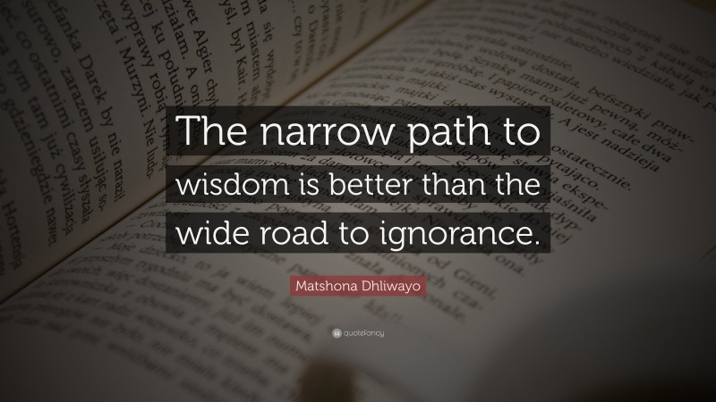 Matshona Dhliwayo Quote: “The narrow path to wisdom is better than the wide road to ignorance.”