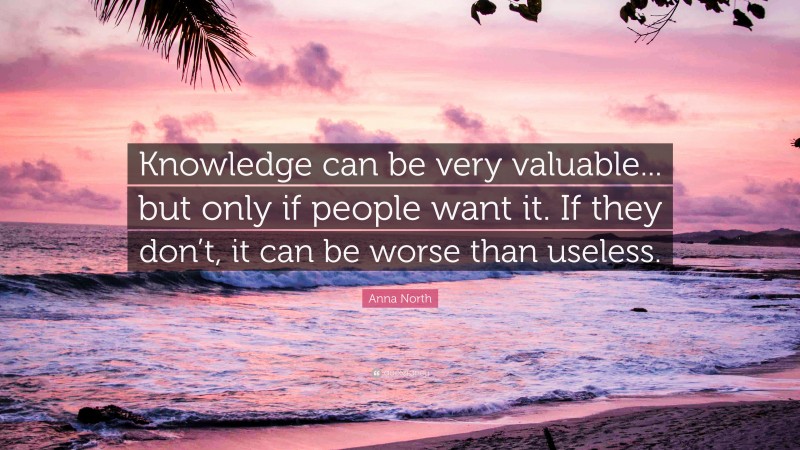 Anna North Quote: “Knowledge can be very valuable... but only if people want it. If they don’t, it can be worse than useless.”