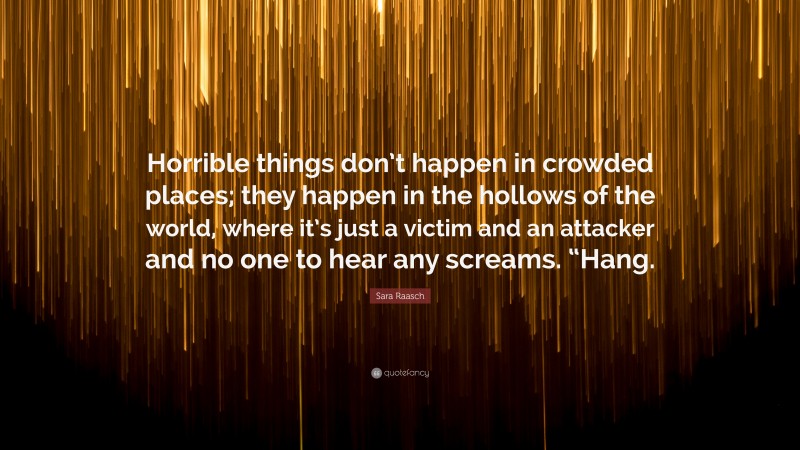 Sara Raasch Quote: “Horrible things don’t happen in crowded places; they happen in the hollows of the world, where it’s just a victim and an attacker and no one to hear any screams. “Hang.”