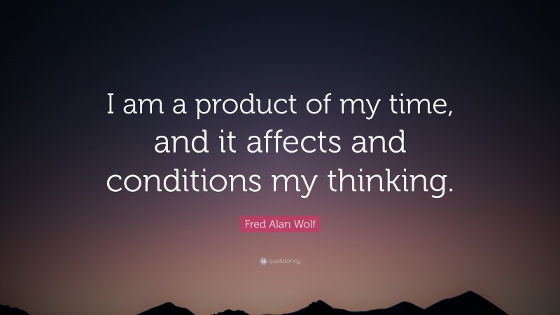 Fred Alan Wolf Quote: “I am a product of my time, and it affects and conditions my thinking.”