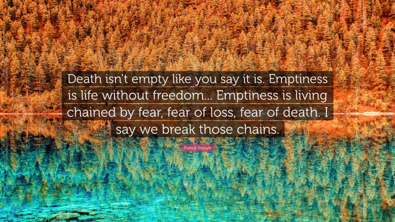 Pierce Brown Quote: “Death isn’t empty like you say it is. Emptiness is life without freedom... Emptiness is living chained by fear, fear of loss, fear of death. I say we break those chains.”