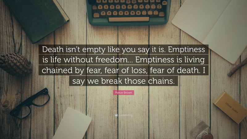 Pierce Brown Quote: “Death isn’t empty like you say it is. Emptiness is life without freedom... Emptiness is living chained by fear, fear of loss, fear of death. I say we break those chains.”