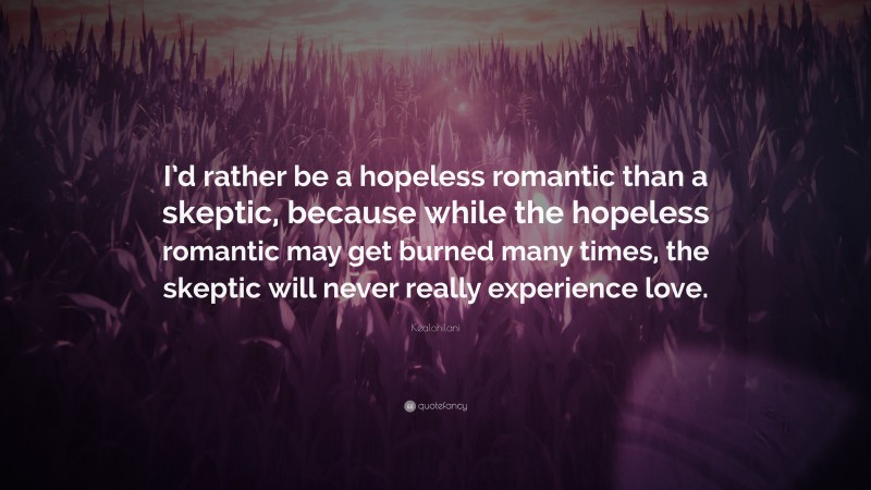 Kealohilani Quote: “I’d rather be a hopeless romantic than a skeptic, because while the hopeless romantic may get burned many times, the skeptic will never really experience love.”