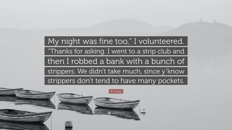 R.S. Grey Quote: “My night was fine too,” I volunteered. “Thanks for asking. I went to a strip club and then I robbed a bank with a bunch of strippers. We didn’t take much, since y’know strippers don’t tend to have many pockets.”