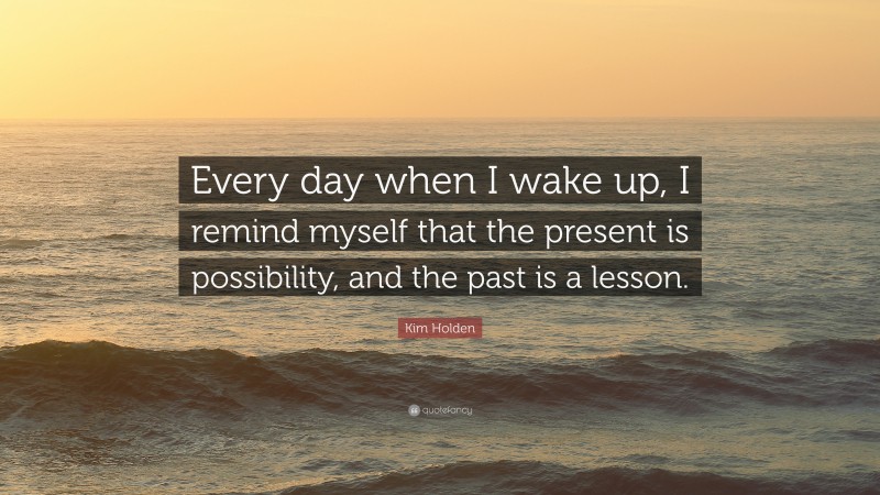 Kim Holden Quote: “Every day when I wake up, I remind myself that the present is possibility, and the past is a lesson.”