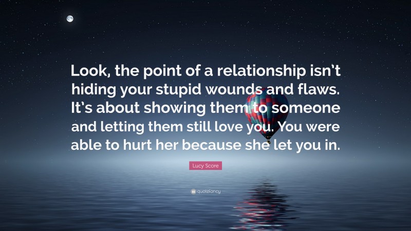 Lucy Score Quote: “Look, the point of a relationship isn’t hiding your stupid wounds and flaws. It’s about showing them to someone and letting them still love you. You were able to hurt her because she let you in.”