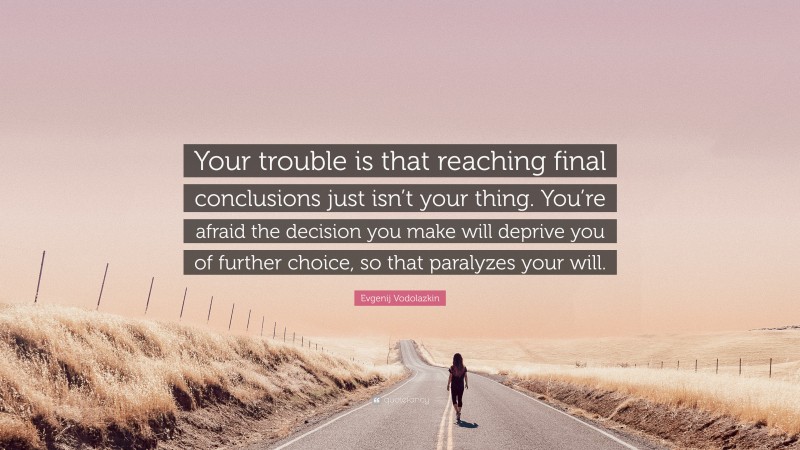 Evgenij Vodolazkin Quote: “Your trouble is that reaching final conclusions just isn’t your thing. You’re afraid the decision you make will deprive you of further choice, so that paralyzes your will.”