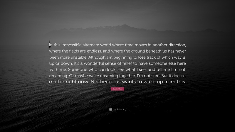 Dustin Thao Quote: “In this impossible alternate world where time moves in another direction, where the fields are endless, and where the ground beneath us has never been more unstable. Although I’m beginning to lose track of which way is up or down, it’s a wonderful sense of relief to have someone else here with me. Someone who can look, see what I see, and tell me I’m not dreaming. Or maybe we’re dreaming together, I’m not sure. But it doesn’t matter right now. Neither of us wants to wake up from this.”