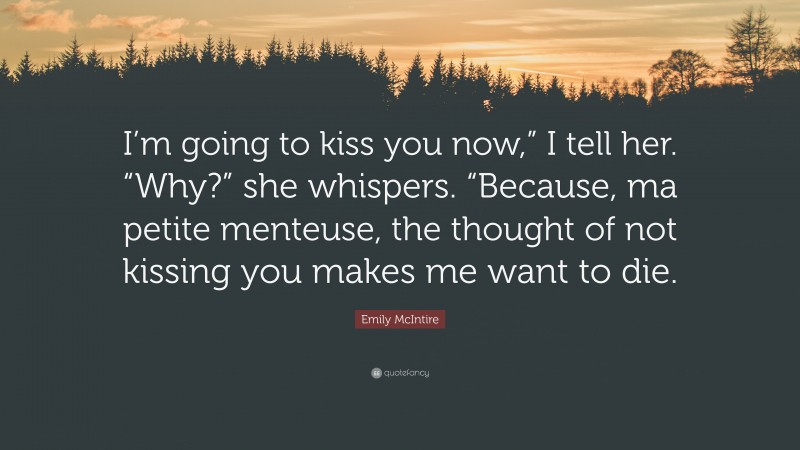 Emily McIntire Quote: “I’m going to kiss you now,” I tell her. “Why?” she whispers. “Because, ma petite menteuse, the thought of not kissing you makes me want to die.”