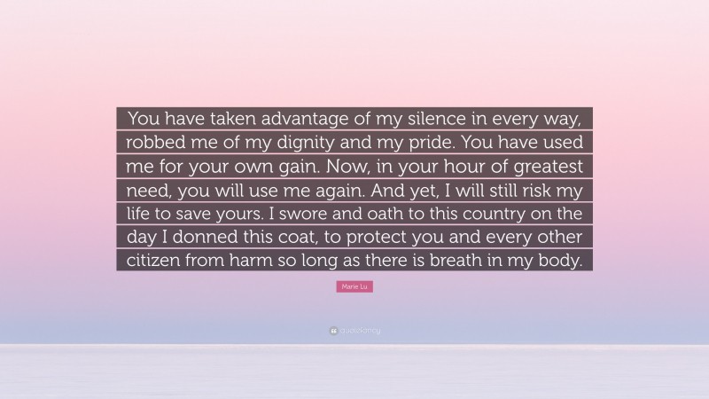 Marie Lu Quote: “You have taken advantage of my silence in every way, robbed me of my dignity and my pride. You have used me for your own gain. Now, in your hour of greatest need, you will use me again. And yet, I will still risk my life to save yours. I swore and oath to this country on the day I donned this coat, to protect you and every other citizen from harm so long as there is breath in my body.”