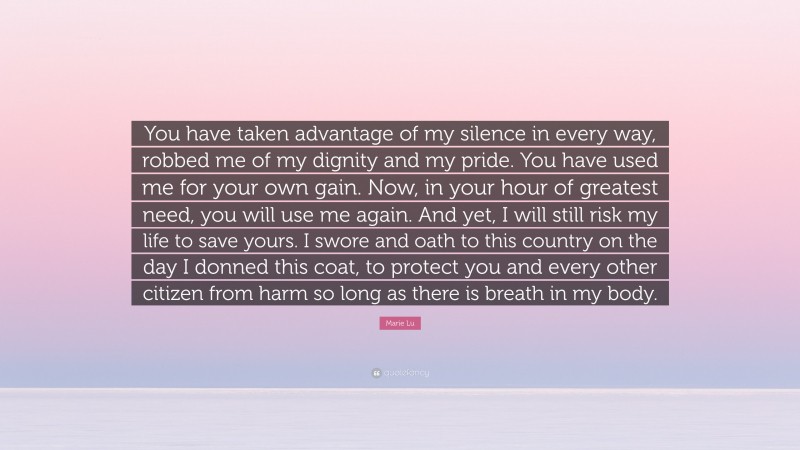 Marie Lu Quote: “You have taken advantage of my silence in every way, robbed me of my dignity and my pride. You have used me for your own gain. Now, in your hour of greatest need, you will use me again. And yet, I will still risk my life to save yours. I swore and oath to this country on the day I donned this coat, to protect you and every other citizen from harm so long as there is breath in my body.”