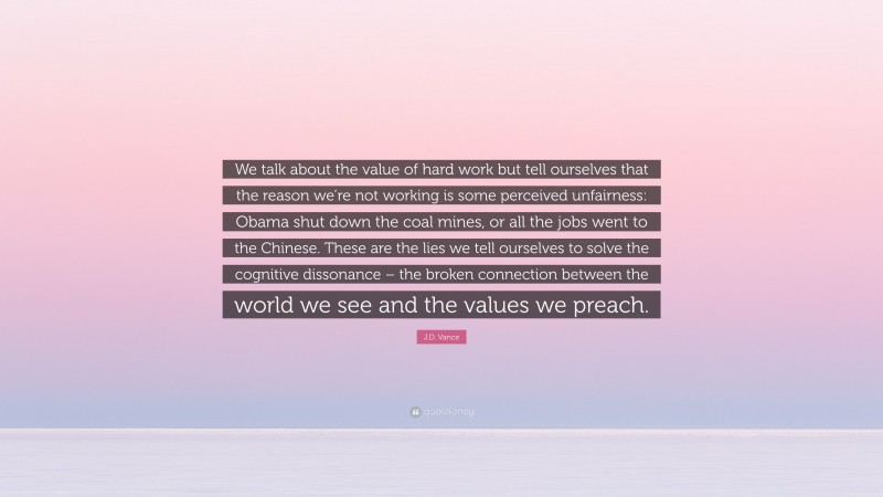 J.D. Vance Quote: “We talk about the value of hard work but tell ourselves that the reason we’re not working is some perceived unfairness: Obama shut down the coal mines, or all the jobs went to the Chinese. These are the lies we tell ourselves to solve the cognitive dissonance – the broken connection between the world we see and the values we preach.”