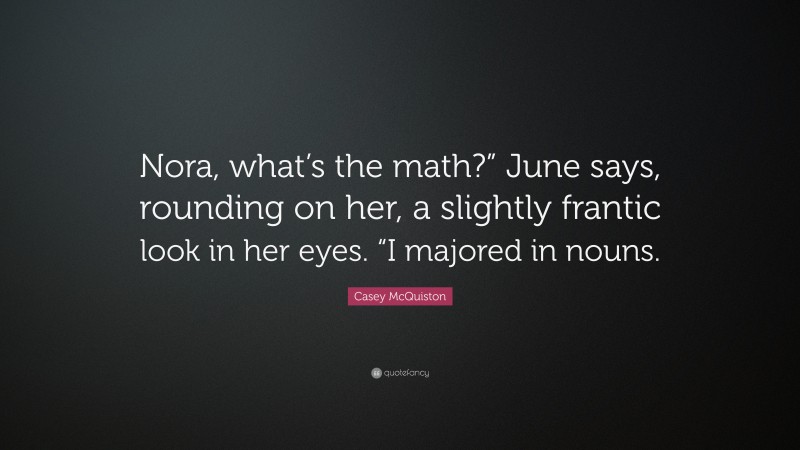 Casey McQuiston Quote: “Nora, what’s the math?” June says, rounding on her, a slightly frantic look in her eyes. “I majored in nouns.”