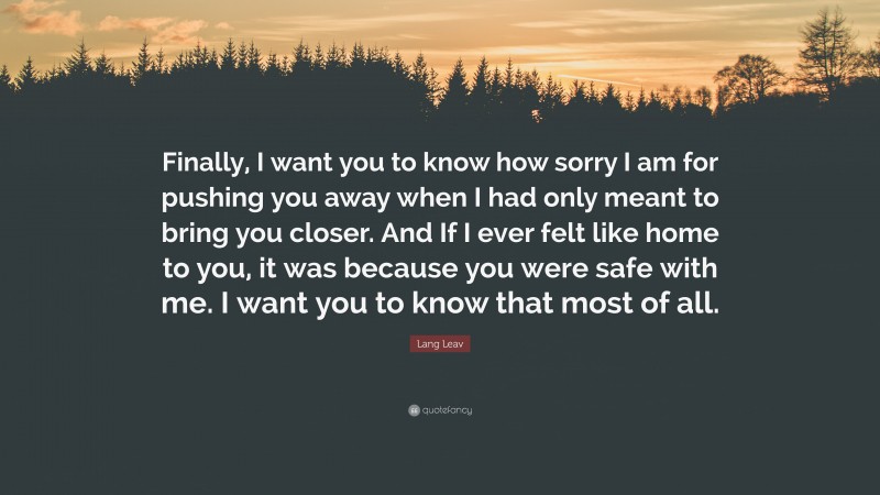 Lang Leav Quote: “Finally, I want you to know how sorry I am for pushing you away when I had only meant to bring you closer. And If I ever felt like home to you, it was because you were safe with me. I want you to know that most of all.”