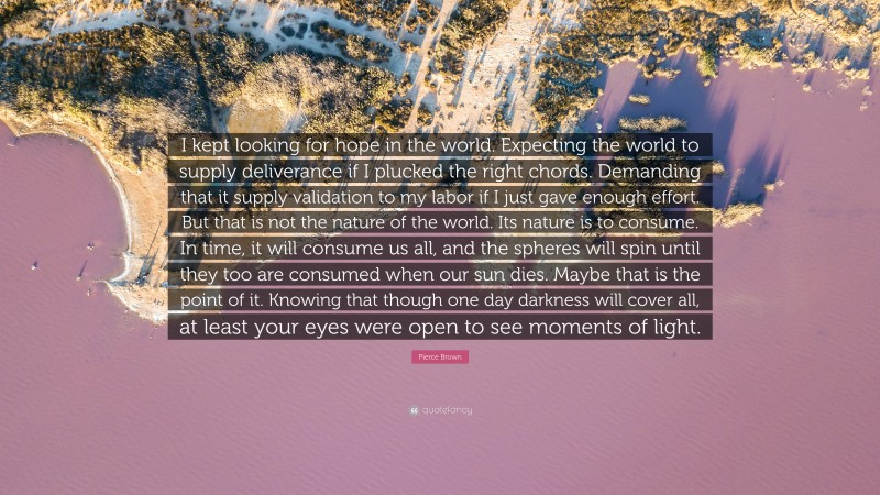 Pierce Brown Quote: “I kept looking for hope in the world. Expecting the world to supply deliverance if I plucked the right chords. Demanding that it supply validation to my labor if I just gave enough effort. But that is not the nature of the world. Its nature is to consume. In time, it will consume us all, and the spheres will spin until they too are consumed when our sun dies. Maybe that is the point of it. Knowing that though one day darkness will cover all, at least your eyes were open to see moments of light.”