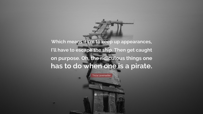 Tricia Levenseller Quote: “Which means if I’m to keep up appearances, I’ll have to escape the ship. Then get caught on purpose. Oh, the ridiculous things one has to do when one is a pirate.”