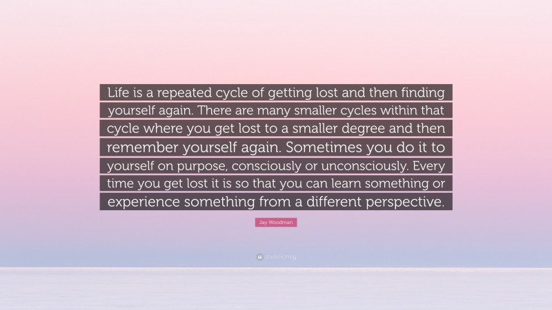 Jay Woodman Quote: “Life is a repeated cycle of getting lost and then finding yourself again. There are many smaller cycles within that cycle where you get lost to a smaller degree and then remember yourself again. Sometimes you do it to yourself on purpose, consciously or unconsciously. Every time you get lost it is so that you can learn something or experience something from a different perspective.”