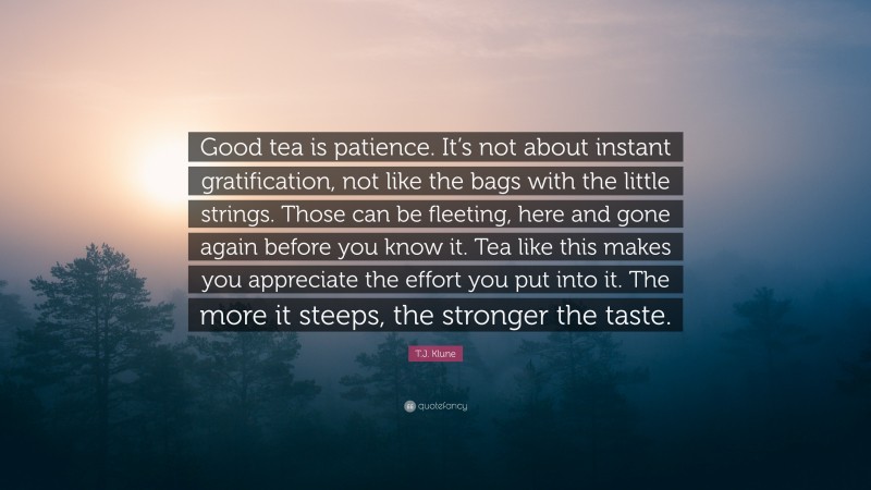 T.J. Klune Quote: “Good tea is patience. It’s not about instant gratification, not like the bags with the little strings. Those can be fleeting, here and gone again before you know it. Tea like this makes you appreciate the effort you put into it. The more it steeps, the stronger the taste.”