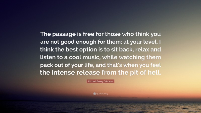 Michael Bassey Johnson Quote: “The passage is free for those who think you are not good enough for them: at your level, I think the best option is to sit back, relax and listen to a cool music, while watching them pack out of your life, and that’s when you feel the intense release from the pit of hell.”