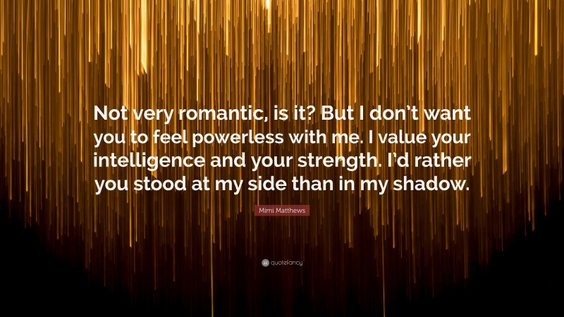Mimi Matthews Quote: “Not very romantic, is it? But I don’t want you to feel powerless with me. I value your intelligence and your strength. I’d rather you stood at my side than in my shadow.”