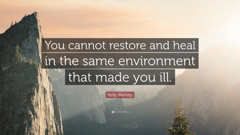 Kelly Markey Quote: “You cannot restore and heal in the same environment that made you ill.”