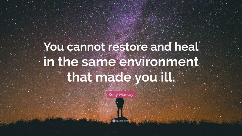 Kelly Markey Quote: “You cannot restore and heal in the same environment that made you ill.”