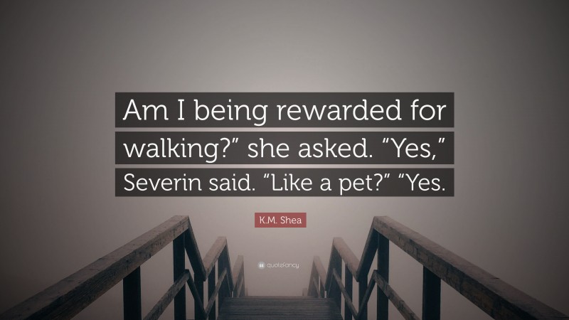K.M. Shea Quote: “Am I being rewarded for walking?” she asked. “Yes,” Severin said. “Like a pet?” “Yes.”