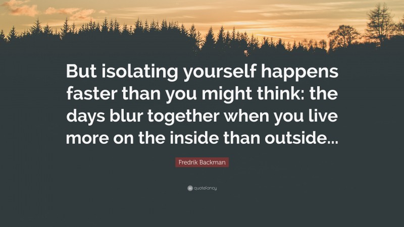 Fredrik Backman Quote: “But isolating yourself happens faster than you might think: the days blur together when you live more on the inside than outside...”