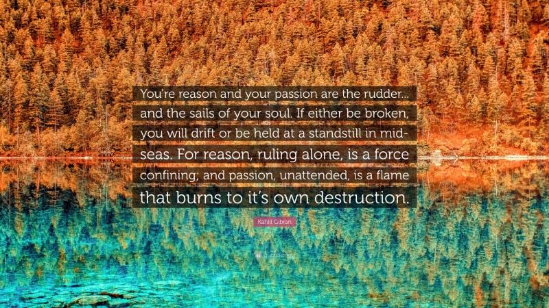 Kahlil Gibran Quote: “You’re reason and your passion are the rudder... and the sails of your soul. If either be broken, you will drift or be held at a standstill in mid-seas. For reason, ruling alone, is a force confining; and passion, unattended, is a flame that burns to it’s own destruction.”