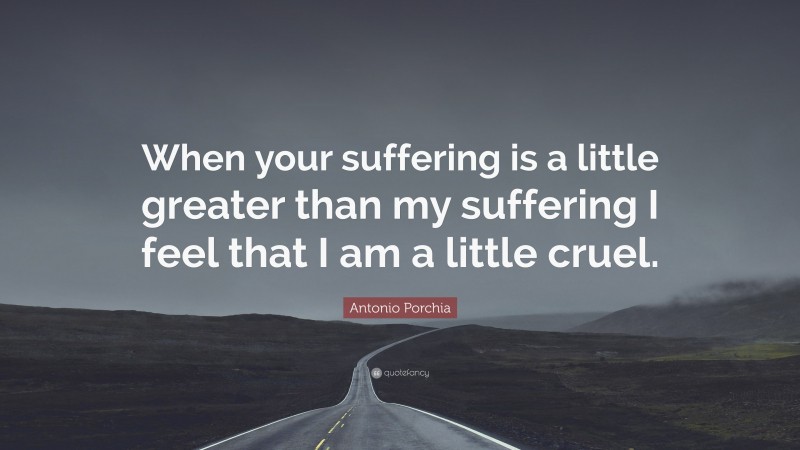 Antonio Porchia Quote: “When your suffering is a little greater than my suffering I feel that I am a little cruel.”
