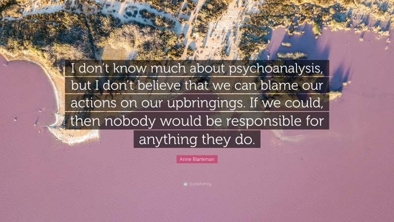 Anne Blankman Quote: “I don’t know much about psychoanalysis, but I don’t believe that we can blame our actions on our upbringings. If we could, then nobody would be responsible for anything they do.”