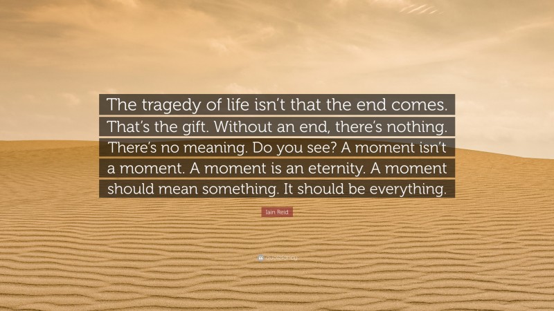Iain Reid Quote: “The tragedy of life isn’t that the end comes. That’s the gift. Without an end, there’s nothing. There’s no meaning. Do you see? A moment isn’t a moment. A moment is an eternity. A moment should mean something. It should be everything.”