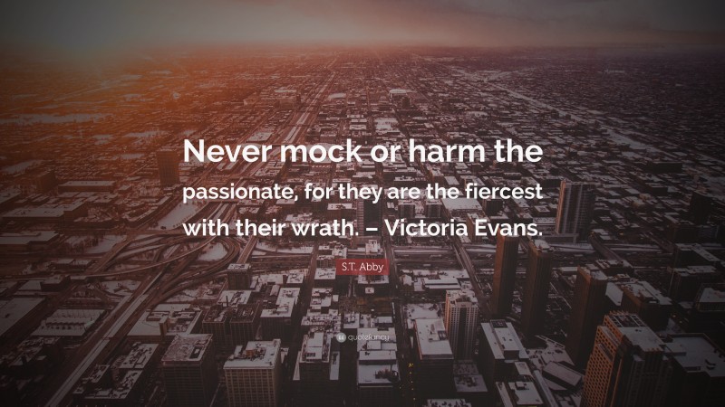 S.T. Abby Quote: “Never mock or harm the passionate, for they are the fiercest with their wrath. – Victoria Evans.”